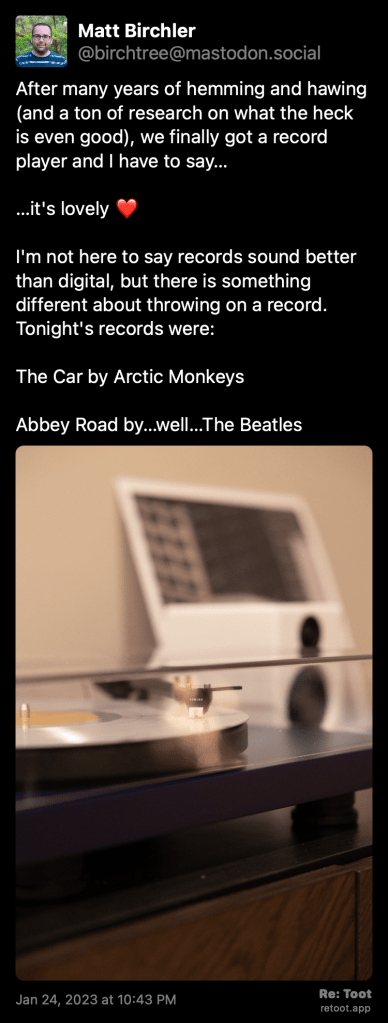 A toot posted by Matt Birchler that says: 

After many years of hemming and hawing (and a ton of research on what the heck is even good), we finally got a record player and I have to say… …it's lovely ❤️ I'm not here to say records sound better than digital, but there is something different about throwing on a record. Tonight's records were: The Car by Arctic Monkeys Abbey Road by…well…The Beatles